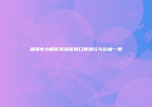湘潭市小畸形耳朵医院口碑排行与价格一览
