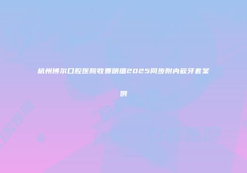 杭州博尔口腔医院收费明细2025同步附内嵌牙套案例