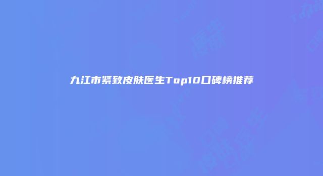 九江市紧致皮肤医生Top10口碑榜推荐
