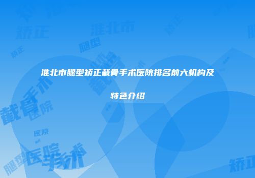 淮北市腿型矫正截骨手术医院排名前六机构及特色介绍