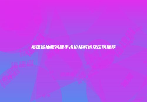 福建省抽脂减腿手术价格解析及医院推荐