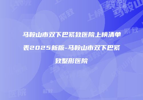 马鞍山市双下巴紧致医院上榜清单表2025新版-马鞍山市双下巴紧致整形医院