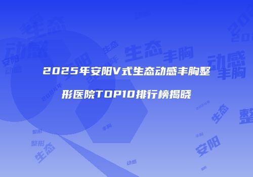 2025年安阳V式生态动感丰胸整形医院TOP10排行榜揭晓