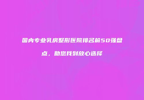 国内专业乳房整形医院排名前50强盘点，助您找到放心选择