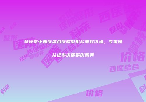 攀枝花中西医结合医院整形科亲民价格，专家团队提供优质整形服务