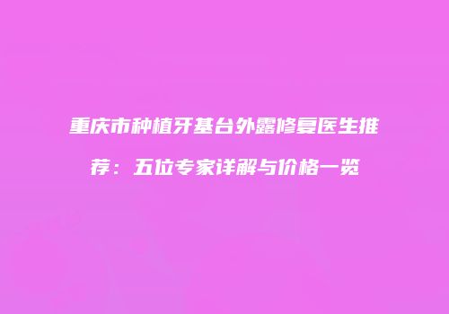 重庆市种植牙基台外露修复医生推荐：五位专家详解与价格一览