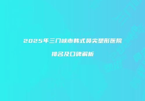2025年三门峡市韩式鼻尖塑形医院排名及口碑解析