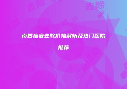 南昌疤痕去除价格解析及热门医院推荐