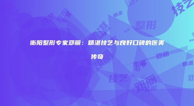 衡阳整形专家邓丽：精湛技艺与良好口碑的医美传奇