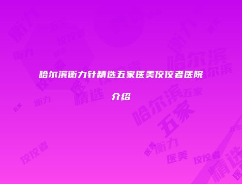 哈尔滨衡力针精选五家医美佼佼者医院介绍