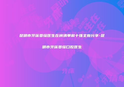 昆明市牙床萎缩医生在榜清单前十强全新分享-昆明市牙床萎缩口腔医生