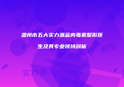 温州市五大实力派蓝肉毒素整形医生及其专业领域剖析