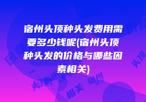 宿州头顶种头发费用需要多少钱呢(宿州头顶种头发的价格与哪些因素相关)