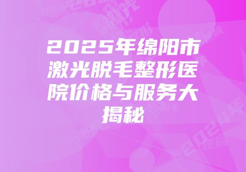 2025年绵阳市激光脱毛整形医院价格与服务大揭秘
