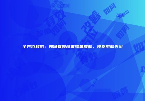 全方位攻略：如何有效改善暗黄皮肤，焕发肌肤光彩