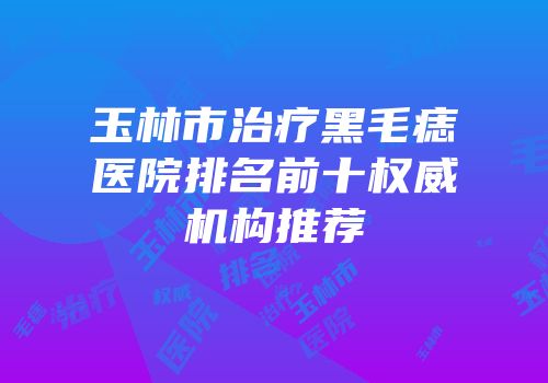 玉林市治疗黑毛痣医院排名前十权威机构推荐