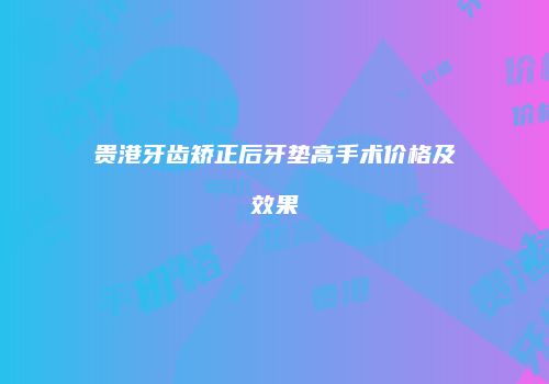 贵港牙齿矫正后牙垫高手术价格及效果