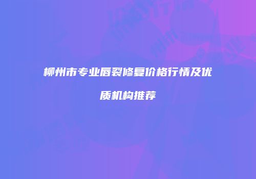 柳州市专业唇裂修复价格行情及优质机构推荐