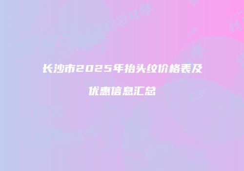 长沙市2025年抬头纹价格表及优惠信息汇总