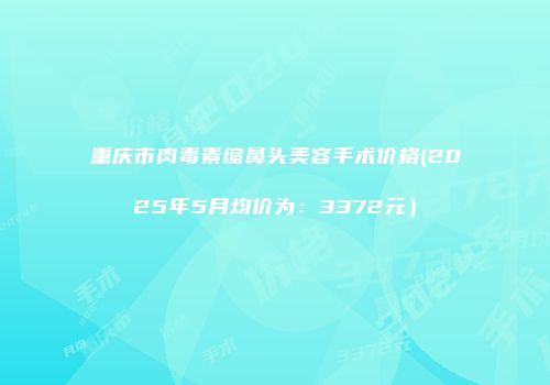 重庆市肉毒素缩鼻头美容手术价格(2025年5月均价为：3372元）