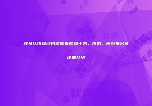驻马店市鼻部自体软骨隆鼻手术：价格、医院排名及详细介绍