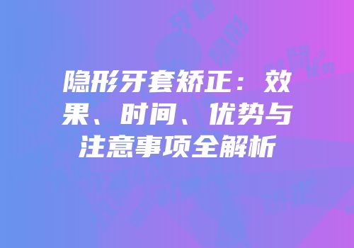 隐形牙套矫正：效果、时间、优势与注意事项全解析