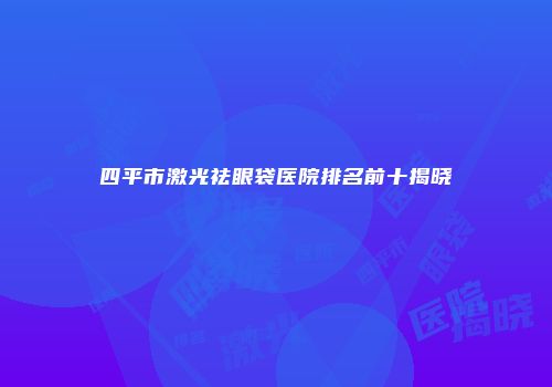 四平市激光祛眼袋医院排名前十揭晓