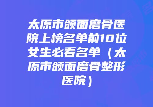 太原市颌面磨骨医院上榜名单前10位女生必看名单（太原市颌面磨骨整形医院）