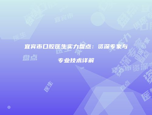 宜宾市口腔医生实力盘点：资深专家与专业技术详解