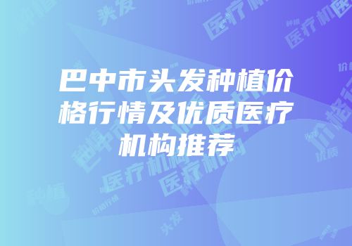 巴中市头发种植价格行情及优质医疗机构推荐