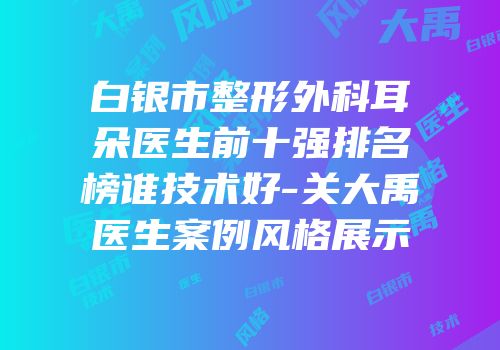 白银市整形外科耳朵医生前十强排名榜谁技术好-关大禹医生案例风格展示