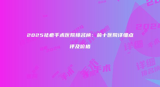2025祛疤手术医院排名榜：前十医院详细点评及价格