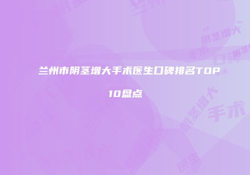 兰州市阴茎增大手术医生口碑排名TOP10盘点