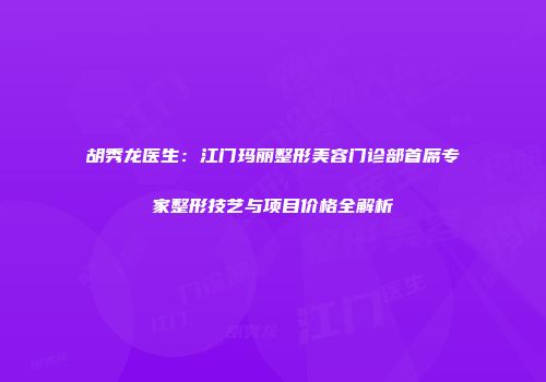 胡秀龙医生：江门玛丽整形美容门诊部首席专家整形技艺与项目价格全解析