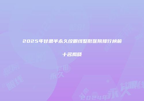 2025年甘肃半永久纹眼线整形医院排行榜前十名揭晓