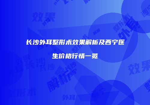 长沙外耳整形术效果解析及西宁医生价格行情一览