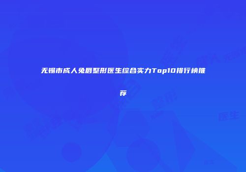 无锡市成人兔唇整形医生综合实力Top10排行榜推荐