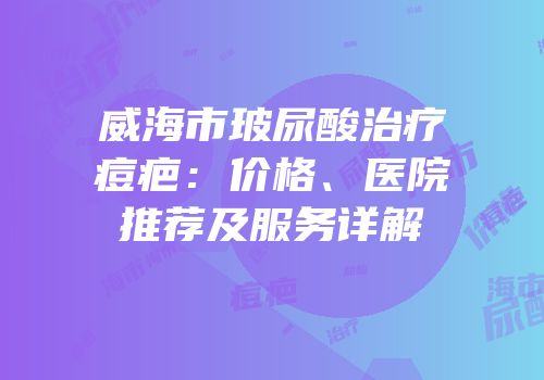 威海市玻尿酸治疗痘疤：价格、医院推荐及服务详解