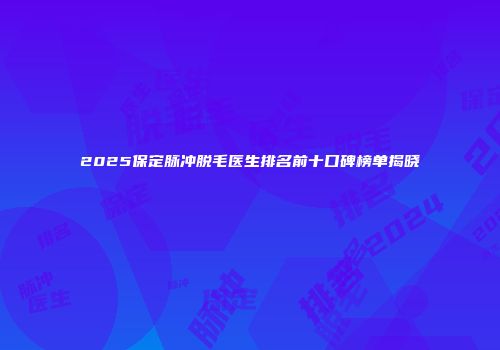 2025保定脉冲脱毛医生排名前十口碑榜单揭晓