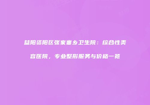 益阳资阳区张家塞乡卫生院：综合性美容医院，专业整形服务与价格一览
