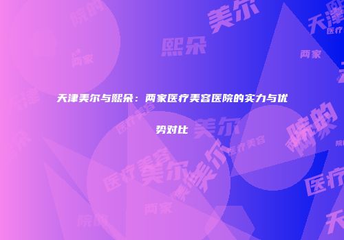 天津美尔与熙朵：两家医疗美容医院的实力与优势对比
