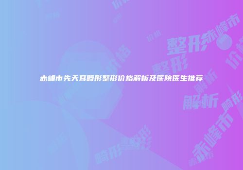赤峰市先天耳畸形整形价格解析及医院医生推荐