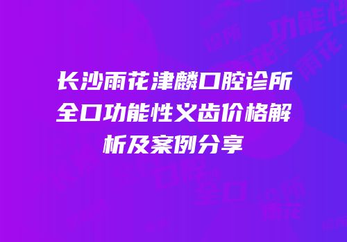 长沙雨花津麟口腔诊所全口功能性义齿价格解析及案例分享