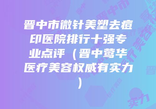 晋中市微针美塑去痘印医院排行十强专业点评（晋中莺华医疗美容权威有实力）