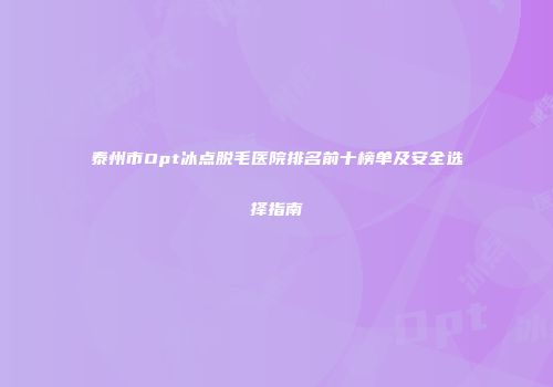 泰州市Opt冰点脱毛医院排名前十榜单及安全选择指南