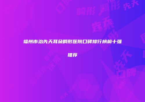 福州市治先天耳朵畸形医院口碑排行榜前十强推荐