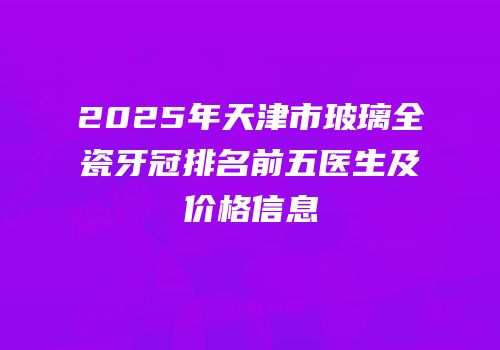 2025年天津市玻璃全瓷牙冠排名前五医生及价格信息