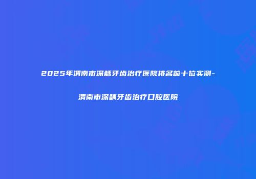2025年渭南市深龋牙齿治疗医院排名前十位实测-渭南市深龋牙齿治疗口腔医院