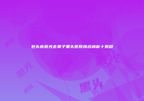 包头市激光去鼻子黑头医院排名榜前十揭晓