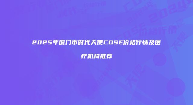 2025年厦门市时代天使COSE价格行情及医疗机构推荐